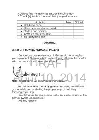 DRAFT
April 10, 2014
31 
 
4.Did you find the activities easy or difficult to do?
5.Check (√) the box that matches your performance.
Activities Easy Difficult
 Half-knee bend
 Heels raise hands over head
 Stride stand position
 Cross left foot over right
 Tip toe turning right
QUARTER 2
Lesson 7: THROWING AND CATCHING BALL
  
                Do you love games very much? Games do not only give
you enjoyment. These also help in developing different locomotor
skills and improve your muscular strength.
 
 
 
Note: Your teacher will assist you in every activity
You will learn about lead up games and enjoy the different
games while demonstrating the proper ways of catching,
throwing or passing.
Now let us do the exercises to make our bodies ready for the
games. (warm up exercises)
Are you ready?
 