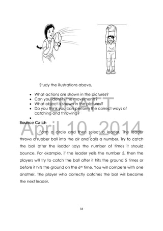 DRAFT
April 10, 2014
32 
 
Study the illustrations above.
 What actions are shown in the pictures?
 Can you identify the movements?
 What object is shown in the pictures?
 Do you think you can perform the correct ways of
catching and throwing?

Bounce Catch
Form a circle and then select a leader. The leader
throws a rubber ball into the air and calls a number. Try to catch
the ball after the leader says the number of times it should
bounce. For example, if the leader yells the number 5, then the
players will try to catch the ball after it hits the ground 5 times or
before it hits the ground on the 6th time. You will compete with one
another. The player who correctly catches the ball will become
the next leader.
 