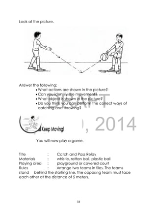 DRAFT
April 10, 2014
33 
 
 
Look at the picture.
Answer the following:
 What actions are shown in the picture?
 Can you identify the movement?
 What object is shown in the picture?
 Do you think you can perform the correct ways of
catching and throwing?
 
You will now play a game.
Title : Catch and Pass Relay
Materials : whistle, rattan ball, plastic ball
Playing area : playground or covered court
Rules : Arrange two teams in files. The teams
stand behind the starting line. The opposing team must face
each other at the distance of 5 meters.
 