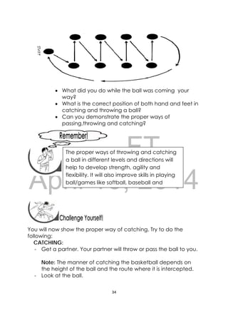 DRAFT
April 10, 2014
34 
 
 Did you enjoy the game?
 Did you do the movements properly?
 What did you do while the ball was coming your
way?
 What is the correct position of both hand and feet in
catching and throwing a ball?
 Can you demonstrate the proper ways of
passing,throwing and catching?
 
 
 
 
You will now show the proper way of catching. Try to do the
following:
CATCHING:
- Get a partner. Your partner will throw or pass the ball to you.
Note: The manner of catching the basketball depends on
the height of the ball and the route where it is intercepted.
‐ Look at the ball.
 
 
The proper ways of throwing and catching
a ball in different levels and directions will
help to develop strength, agility and
flexibility. It will also improve skills in playing
ball/games like softball, baseball and
 
 