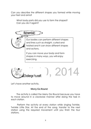 DRAFT
April 10, 2014
9 
 
Can you describe the different shapes you formed while moving
your feet and arms?
What body parts did you use to form the shapes?
Can you do it again?
 
 
 
 
 
 
 
 
Let’s have another activity.
Merry Go Round
The activity is called the Merry Go Round because you have
to move around in a clockwise manner after doing the task in
each station.
Perform the activity at every station while singing Twinkle,
Twinkle Little Star. At the end of the song, transfer to the next
station using the required movement until you finish the four
stations.
 
Our bodies can perform different shapes
and lines such as straight, curled and
twisted and It can show different shapes
and actions.
If you can move your body and form
shapes in many ways, you will enjoy
exercising. 
 
 