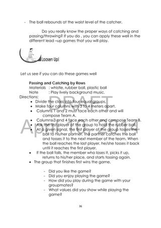 DRAFT
April 10, 2014
36 
 
‐ The ball rebounds at the waist level of the catcher.
Do you really know the proper ways of catching and
passing/throwing? If you do , you can apply these well in the
different lead –up games that you will play.
 
Let us see if you can do these games well
Passing and Catching by Rows
Materials : whistle, rubber ball, plastic ball
Note : Play lively background music.
Directions:
 Divide the class into four equal groups.
 Make four columns with 3 to 4 meters apart.
 Columns 1 and 2 must face each other and will
compose Team A.
 Columns 3 and 4 face each other and compose Team B.
 Ask the first player of the group to hold the rubber ball.
 At a given signal, the first player of the group tosses the
ball to his/her partner. The partner catches the ball
and tosses it to the next member of the team. When
the ball reaches the last player, he/she tosses it back
until it reaches the first player.
 If the ball falls, the member who loses it, picks it up,
returns to his/her place, and starts tossing again.
 The group that finishes first wins the game.
- Did you like the game?
- Did you enjoy playing the game?
- How did you play during the game with your
groupmates?
- What values did you show while playing the
game?
 