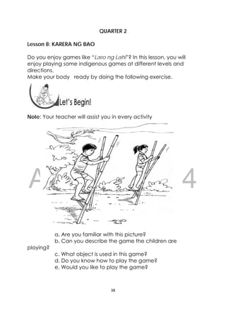 DRAFT
April 10, 2014
38 
 
 
QUARTER 2
Lesson 8: KARERA NG BAO
Do you enjoy games like “Laro ng Lahi”? In this lesson, you will
enjoy playing some indigenous games at different levels and
directions.
Make your body ready by doing the following exercise.
 
 
Note: Your teacher will assist you in every activity
a. Are you familiar with this picture?
b. Can you describe the game the children are
playing?
c. What object is used in this game?
d. Do you know how to play the game?
e. Would you like to play the game?
 