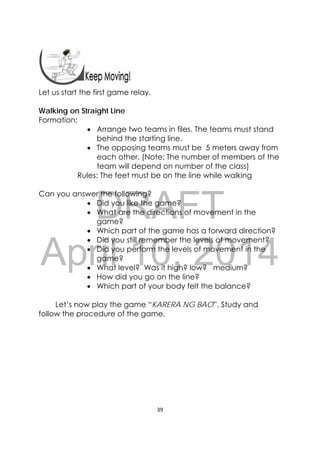 DRAFT
April 10, 2014
39 
 
 
 
Let us start the first game relay.
Walking on Straight Line
Formation:
 Arrange two teams in files. The teams must stand
behind the starting line.
 The opposing teams must be 5 meters away from
each other. (Note: The number of members of the
team will depend on number of the class)
Rules: The feet must be on the line while walking
Can you answer the following?
 Did you like the game?
 What are the directions of movement in the
game?
 Which part of the game has a forward direction?
 Did you still remember the levels of movement?
 Did you perform the levels of movement in the
game?
 What level? Was it high? low? medium?
 How did you go on the line?
 Which part of your body felt the balance?
Let’s now play the game “KARERA NG BAO”. Study and
follow the procedure of the game.
 