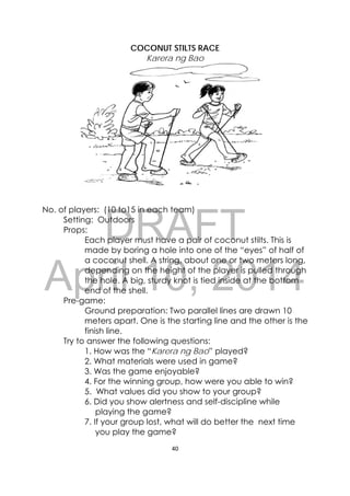 DRAFT
April 10, 2014
40 
 
 
COCONUT STILTS RACE
Karera ng Bao
No. of players: (10 to15 in each team)
Setting: Outdoors
Props:
Each player must have a pair of coconut stilts. This is
made by boring a hole into one of the “eyes” of half of
a coconut shell. A string, about one or two meters long,
depending on the height of the player is pulled through
the hole. A big, sturdy knot is tied inside at the bottom
end of the shell.
Pre-game:
Ground preparation: Two parallel lines are drawn 10
meters apart. One is the starting line and the other is the
finish line.
Try to answer the following questions:
1. How was the “Karera ng Bao” played?
2. What materials were used in game?
3. Was the game enjoyable?
4. For the winning group, how were you able to win?
5. What values did you show to your group?
6. Did you show alertness and self-discipline while
playing the game?
7. If your group lost, what will do better the next time
you play the game?
 