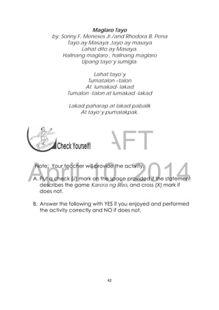 DRAFT
April 10, 2014
42 
 
Maglaro Tayo
by: Sonny F. Meneses Jr./and Rhodora B. Pena
Tayo ay Masaya ,tayo ay masaya
Lahat dito ay Masaya.
Halinang maglaro , halinang maglaro
Upang tayo’y sumigla.
Lahat tayo’y
Tumatalon –talon
At lumakad- lakad
Tumalon -talon at lumakad -lakad
Lakad paharap at lakad pabalik
At tayo’y pumalakpak.
Note: Your teacher will provide the activity.
A. Put a check (√) mark on the space provided if the statement
describes the game Karera ng Bao, and cross (X) mark if
does not.
B. Answer the following with YES if you enjoyed and performed
the activity correctly and NO if does not.
 
 