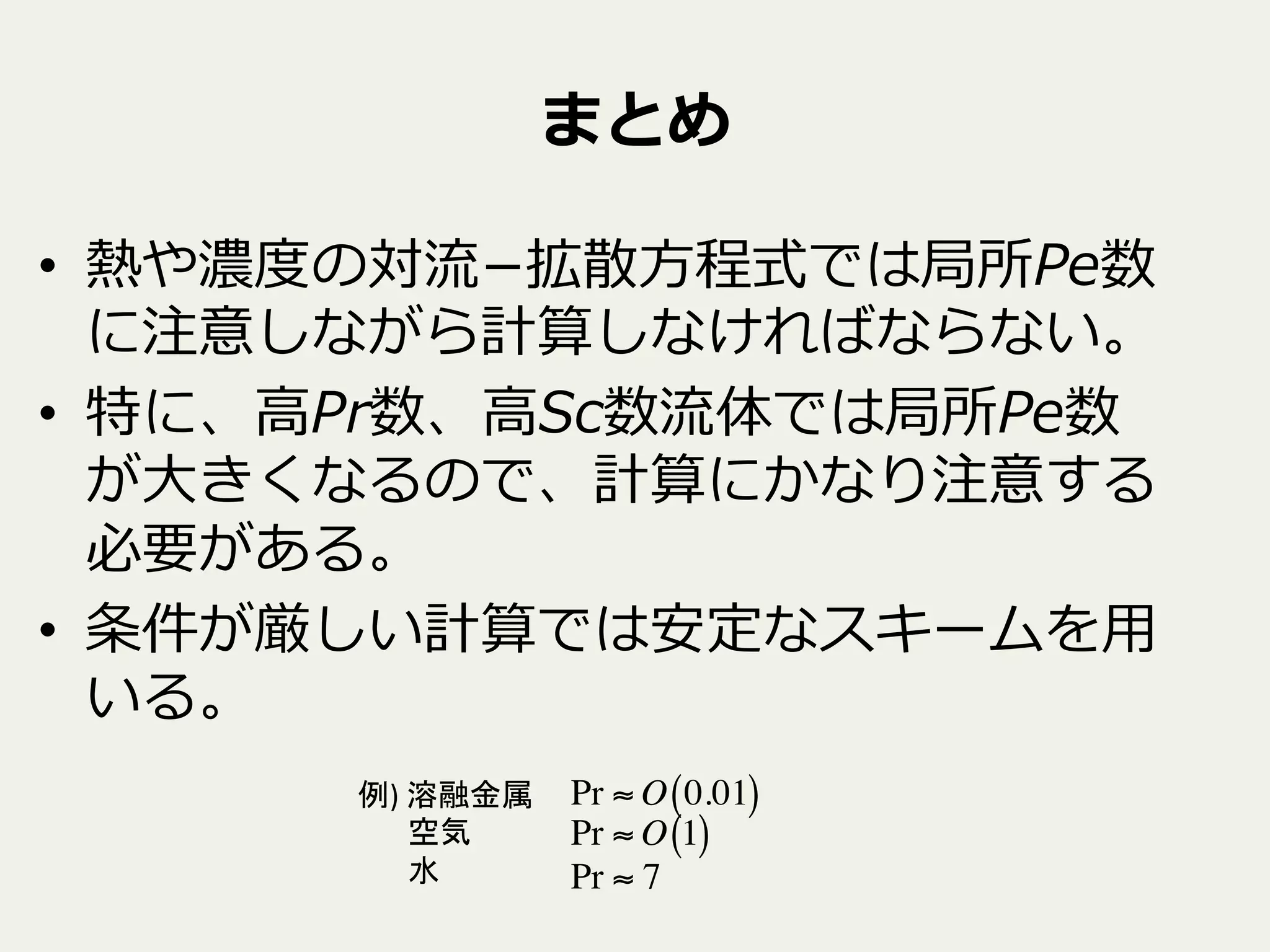 まとめ
•  熱や濃度度の対流流­−拡散⽅方程式では局所Pe数
に注意しながら計算しなければならない。
•  特に、⾼高Pr数、⾼高Sc数流流体では局所Pe数
が⼤大きくなるので、計算にかなり注意する
必要がある。
•  条件が厳しい計算では安定なスキームを⽤用
いる。
例)	
  溶融金属　	
  
	
  	
  	
  	
  	
  	
  	
  空気	
  
	
  	
  	
  	
  	
  	
  	
  水	
  
Pr ≈ O 0.01( )
Pr ≈ O 1( )
Pr ≈ 7
 