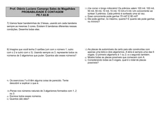 Prof. Otávio Luciano Camargo Sales de Magalhães
PROBABILIDADE E CONTAGEM
PE.7.02.B
7) Vamos fazer bandeirinhas de 3 faixas, usando em cada bandeira
sempre as mesmas 3 cores. Existem 6 bandeiras diferentes nessas
condições. Desenhe todas elas.
8) Imagine que você tenha 3 cartões (um com o número 1, outro
com o 2 e outro com o 3). Usando sempre os 3, represente todos os
números de 3 algarismos que puder. Quantos são esses números?
9) Os exercícios 7 e 8 têm alguma coisa de parecido. Tente
descobrir e explicar o que é.
10) Pense nos números naturais de 3 algarismos formados com 1, 2
ou 3.
a) Escreva todos esses números.
b) Quantos são eles?
11) Vai correr o bingo milionário! Os prêmios valem 100 mil, 100 mil,
50 mil, 50 mil, 10 mil, 10 mil, 10 mil e 5 mil. Um concorrente vai
sortear 3 prêmios. Cada prêmio é sorteado uma só vez.
a) Esse concorrente pode ganhar 70 mil? E 80 mil?
b) Ele pode ganhar, no máximo, quanto? E quanto ele pode ganhar,
no mínimo?
12) As placas de automóveis de certo pais são construídas com
apenas uma letra e dois algarismos. A letra é sempre uma das 5
vogais. O primeiro algarismo é 1 ou 2; e o segundo também.
a) Mostre todas as placas possíveis que comecem com A.
b) Considerando todas as 5 vogais, qual é o total de placas
possíveis?
 