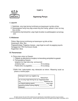 36
YUNIT 2
Agawang Panyo
I. Layunin
1. Nakikilala ang mga larong lumilinang sa kasanayan ng bilis at liksi.
2. Naisasagawa nang may pag-unawa ang iba’t ibang gawain o laro na may
liksi at bilis.
3. Naipakikita ang kasiyahan, pag-iingat at patas na pakikipaglaro sa kamag-
aral.
II. Nilalaman
Paksa: Mga larong lumilinang sa kasanayan ng bilis at liksi
Kasanayan: Bilis, liksi
Pagpapahalaga: Pagiging masaya , pag-iingat sa sarili at pagiging isports
Sangggunian: PE4 Curriculum Guide
Kagamitan: Bola
III. Pamamaraan
A. Pang araw–araw na Gawain
1. Pagtsek ng attendance at angkop na kasuotang pampisikal na gawain
2. Pampasiglang Gawain:
Ipagawa sa mga bata ang sumusunod:
Jumping rope....……………………….16 na bilang
Paekis-ekis na pagtakbo……………..16 na bilang
3.Balik Aral: Ipakumpleto ang nakasulat sa kahon. Maaaring isulat sa
pisara o manila paper.
Kahapon kami ay naglaro ng
________________________. Natutuhan
ko na ang mga larong ito ay nagpapaunlad
ng__________________________. Nalaman ko
na dapat palang gawin_____________ ang mga
gawaing pisikal upang laging ___________ ang
katawan.
ARALIN 6
All rights reserved. No part of this material may be reproduced or transmitted in any form or by any means -
electronic or mechanical including photocopying – without written permission from the DepEd Central Office. First Edition, 2015.
 