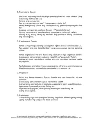 37
B. Panimulang Gawain
Ipakita sa mga mag-aaral ang mga gawaing pisikal na nasa larawan (ang
larawan ay makikita sa LM)
Itanong ang sumusunod:
Ano ang ginawa sa mga bata? Nagagawa mo rin ba ito?
Anong kakayahang pisikal ang kailangan mong gawin upang magawa mo
ito?
Ipagawa sa mga mga-aaral ang Gawain I (Pagbabalik tanaw)
Itanong kung ano ang palagian nilang ginagawa sa nabanggit na laro.
Itanong kung anong bahagi ng katawan ang ginamit at anong kasanayan
ang nalinang nito.
C. Panlinang na Gawain
Ilahad sa mga mag-aaral ang kahalagahan ng bilis at liksi na mabasa sa LM.
Pag-usapan ang mga dapat tandaan kung nagsasagawa ng mga gawaing
pisikal.
Ilahad ang kasunod na laro. Ihanda ang palaruan at mga kagamitan sa laro
Ipabasa ang pamamaraan ng larong nasa LM na “Ipagpatuloy Natin”.
Ipaliwanag ito sa mga bata at ipaalala ang mga pag-iingat na dapat gawin
sa paglalaro.
Pagkatapos ng laro talakayin ang kasanayan na nilinang sa larong isinagawa
Maaring pasagutan sa mga bata ang mga tanong na nasa LM.
D. Paglalapat
Ilahad ang larong Agawang Panyo. Ihanda ang mga kagamitan at ang
palaruan.
Ipabasa ang pamamaraan ng laro na makikita sa LM.
Ipaliwanag ito sa mga bata at ipaalaala ang pagiging isport sa pakikipaglaro.
Ipalaro ang Agawang Panyo sa Gabay Mo.
Pagkatapos ng paglaro, talakayin ang kasanayan na nalinang sa
larong isinasagawa.
E. Paglalagom
Gabayan ang mga bata upang makabuo ng paglalahat. Maaaring magtanong
upang makabuo ng kaisipan na dapat tandaan.
All rights reserved. No part of this material may be reproduced or transmitted in any form or by any means -
electronic or mechanical including photocopying – without written permission from the DepEd Central Office. First Edition, 2015.
 