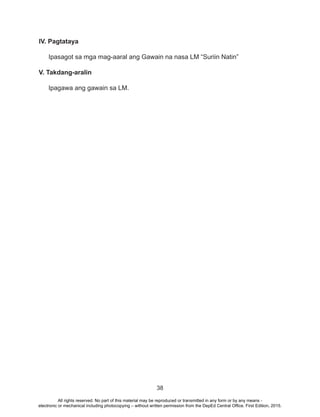 38
IV. Pagtataya
Ipasagot sa mga mag-aaral ang Gawain na nasa LM “Suriin Natin”
V. Takdang-aralin
Ipagawa ang gawain sa LM.
All rights reserved. No part of this material may be reproduced or transmitted in any form or by any means -
electronic or mechanical including photocopying – without written permission from the DepEd Central Office. First Edition, 2015.
 