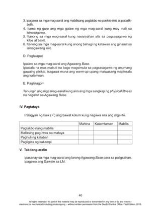 40
3. Ipagawa sa mga mag-aaral ang mabilisang pagtakbo na paekis-ekis at pabalik-
balik.
4. Itama ng guro ang mga galaw ng mga mag-aaral kung may mali sa
isinasagawa.
5. Itanong sa mga mag-aaral kung nasisiyahan sila sa pagsasagawa ng
kilos at bakit.
6. Itanong sa mga mag-aaral kung anong bahagi ng katawan ang ginamit sa
isinagawang laro.
D. Paglalapat
Ipalaro sa mga mag-aaral ang Agawang Base.
Ipaalala na mas mabuti na bago magsimula sa pagsasagawa ng anumang
gawaing pisikal, isagawa muna ang warm-up upang maiwasang mapinsala
ang kalamnan.
E. Paglalagom
Tanungin ang mga mag-aaral kung ano ang mga sangkap ng physical fitness
na nagamit sa Agawang Base.
IV. Pagtataya
Palagyan ng tsek (P) ang bawat kolum kung nagawa nila ang mga ito.
	
Mahina Katamtaman Mabilis
Pagtakbo nang mabilis
Maliksing pag-iwas na mataya
Paghuli ng kalaban
Pagligtas ng kakampi
V. Takdang-aralin
Ipasanay sa mga mag-aaral ang larong Agawang Base para sa paligsahan.
Ipagawa ang Gawain sa LM.
All rights reserved. No part of this material may be reproduced or transmitted in any form or by any means -
electronic or mechanical including photocopying – without written permission from the DepEd Central Office. First Edition, 2015.
 