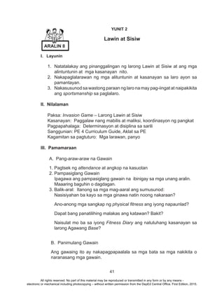 41
YUNIT 2
	 Lawin at Sisiw
I. Layunin
1.	 Natatalakay ang pinanggalingan ng larong Lawin at Sisiw at ang mga
alintuntunin at mga kasanayan nito.
2.	 Nakapaglalarawan ng mga alituntunin at kasanayan sa laro ayon sa
pamantayan.
3.	 Nakasusunod sa wastong paraan ng laro na may pag-iingat at naipakikita
ang sportsmanship sa paglalaro.
II. Nilalaman
Paksa: Invasion Game – Larong Lawin at Sisiw
Kasanayan: Paggalaw nang mabilis at maliksi, koordinasyon ng pangkat
Pagpapahalaga: Determinasyon at disiplina sa sarili
Sanggunian: PE 4 Curriculum Guide, Aklat sa PE
Kagamitan sa pagtuturo: Mga larawan, panyo
			
III. Pamamaraan
A. Pang-araw-araw na Gawain
1. Pagtsek ng attendance at angkop na kasuotan
2. Pampasiglang Gawain
Ipagawa ang pampasiglang gawain na ibinigay sa mga unang aralin.
Maaaring baguhin o dagdagan.
3. Balik-aral: Itanong sa mga mag-aaral ang sumusunod:
Nasisiyahan ba kayo sa mga ginawa natin noong nakaraan?
Ano-anong mga sangkap ng physical fitness ang iyong napaunlad?
Dapat bang panatilihing malakas ang katawan? Bakit?
Naisulat mo ba sa iyong Fitness Diary ang natutuhang kasanayan sa
larong Agawang Base?
B. Panimulang Gawain
Ang gawaing ito ay nakapagpapaalala sa mga bata sa mga nakikita o
naranasang mga gawain.
ARALIN 8
All rights reserved. No part of this material may be reproduced or transmitted in any form or by any means -
electronic or mechanical including photocopying – without written permission from the DepEd Central Office. First Edition, 2015.
 