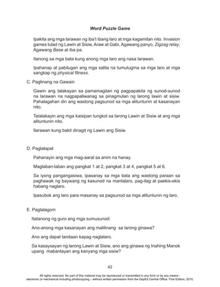 42
Word Puzzle Game
Ipakita ang mga larawan ng iba’t ibang laro at mga kagamitan nito. Invasion
games tulad ng Lawin at Sisiw, Araw at Gabi, Agawang panyo, Zigzag relay,
Agawang Base at iba pa.
Itanong sa mga bata kung anong mga laro ang nasa larawan.
Ipahanap at pabilugan ang mga salita na tumutugma sa mga laro at mga
sangkap ng physical fitness.
C. Paglinang na Gawain
Gawin ang talakayan sa pamamagitan ng pagpapakita ng sunod-sunod
na larawan na nagpapaliwanag sa pinagmulan ng larong lawin at sisiw.
Pahalagahan din ang wastong pagsunod sa mga alituntunin at kasanayan
nito.
Tatalakayin ang mga kaisipan tungkol sa larong Lawin at Sisiw at ang mga
alituntunin nito.
Ilarawan kung bakit dinagit ng Lawin ang Sisiw.
D. Paglalapat
Pahanayin ang mga mag-aaral sa anim na hanay.
Maglaban-laban ang pangkat 1 at 2, pangkat 3 at 4, pangkat 5 at 6.
Sa iyong pangangasiwa, ipasanay sa mga bata ang wastong paraan sa
paghawak ng baywang ng kasunod na manlalaro, pag-ilag at paekis-ekis
habang naglaro.
Ipasubok ang laro para masanay sa pagsunod sa mga alituntunin ng laro.
E. Paglalagom
Itatanong ng guro ang mga sumusunod:
Ano-anong mga kasanayan ang malilinang sa larong ginawa?
Ano ang dapat tandaan kapag naglalaro.
Sa kasaysayan ng larong Lawin at Sisiw, ano ang ginawa ng Inahing Manok
upang mabantayan ang kanyang mga sisiw?
All rights reserved. No part of this material may be reproduced or transmitted in any form or by any means -
electronic or mechanical including photocopying – without written permission from the DepEd Central Office. First Edition, 2015.
 