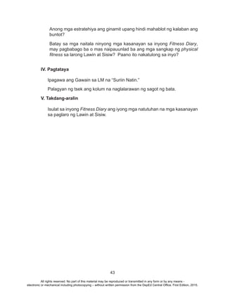 43
Anong mga estratehiya ang ginamit upang hindi mahablot ng kalaban ang
buntot?
Batay sa mga naitala ninyong mga kasanayan sa inyong Fitness Diary,
may pagbabago ba o mas naipauunlad ba ang mga sangkap ng physical
fitness sa larong Lawin at Sisiw? Paano ito nakatulong sa inyo?
IV. Pagtataya
Ipagawa ang Gawain sa LM na “Suriin Natin.”
Palagyan ng tsek ang kolum na naglalarawan ng sagot ng bata.
V. Takdang-aralin
Isulat sa inyong Fitness Diary ang iyong mga natutuhan na mga kasanayan
sa paglaro ng Lawin at Sisiw.
All rights reserved. No part of this material may be reproduced or transmitted in any form or by any means -
electronic or mechanical including photocopying – without written permission from the DepEd Central Office. First Edition, 2015.
 