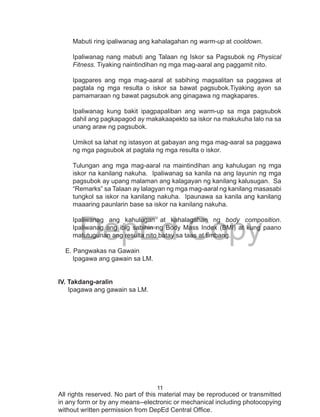11
DepEd Copy
All rights reserved. No part of this material may be reproduced or transmitted
in any form or by any means--electronic or mechanical including photocopying
without written permission from DepEd Central Office.
Mabuti ring ipaliwanag ang kahalagahan ng warm-up at cooldown.
Ipaliwanag nang mabuti ang Talaan ng Iskor sa Pagsubok ng Physical
Fitness. Tiyaking naintindihan ng mga mag-aaral ang paggamit nito.
Ipagpares ang mga mag-aaral at sabihing magsalitan sa paggawa at
pagtala ng mga resulta o iskor sa bawat pagsubok.Tiyaking ayon sa
pamamaraan ng bawat pagsubok ang ginagawa ng magkapares.
Ipaliwanag kung bakit ipagpapaliban ang warm-up sa mga pagsubok
dahil ang pagkapagod ay makakaapekto sa iskor na makukuha lalo na sa
unang araw ng pagsubok.
Umikot sa lahat ng istasyon at gabayan ang mga mag-aaral sa paggawa
ng mga pagsubok at pagtala ng mga resulta o iskor.
Tulungan ang mga mag-aaral na maintindihan ang kahulugan ng mga
iskor na kanilang nakuha. Ipaliwanag sa kanila na ang layunin ng mga
pagsubok ay upang malaman ang kalagayan ng kanilang kalusugan. Sa
“Remarks” sa Talaan ay lalagyan ng mga mag-aaral ng kanilang masasabi
tungkol sa iskor na kanilang nakuha. Ipaunawa sa kanila ang kanilang
maaaring paunlarin base sa iskor na kanilang nakuha.
Ipaliwanag ang kahulugan at kahalagahan ng body composition.
Ipaliwanag ang ibig sabihin ng Body Mass Index (BMI) at kung paano
matutugunan ang resulta nito batay sa taas at timbang.
E. Pangwakas na Gawain
Ipagawa ang gawain sa LM.
IV. Takdang-aralin
Ipagawa ang gawain sa LM.
 