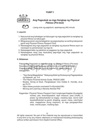 12
DepEd Copy
All rights reserved. No part of this material may be reproduced or transmitted
in any form or by any means--electronic or mechanical including photocopying
without written permission from DepEd Central Office.
YUNIT I
Ang Pagsubok sa mga Sangkap ng Physical 	
		 Fitness (Pre-test)
Laang oras ng pagtuturo: apatnapung (40) minuto
I. Layunin
1.	Nasusunod ang kahalagan sa kalusugan ng mga pagsubok sa sangkap ng
physical fitness sa kalusugan
2.	Bibigyang pansin ang kahalagahan ng pagsubaybay sa sariling kakayanan
gamit ang Physical Fitness Passport Card
3.	Naisasagawa ang mga pagsubok sa sangkap ng physical fitness ayon sa
nararapat na pamamaraan ng mga ito
4.	Nakapagpamalas ng pakikiisa sa paggawa ng mga pagsubok
5.	Naisasagawa nang may kaukulang pag-iingat ang mga pagsubok sa
sangkap ng physical fitness.
ll. Nilalaman
Paksa: Ang Pagsubok sa mga Sangkap ng Physical Fitness (Pre-test)		
Kasanayan: Mga kasanayan na sinusubok ng physical fitness tests
Pagpapahalaga: Pakikiisa, sariling disiplina, at determinasyon
Sanggunian:
-	 “Tayo Nang Magpalakas” “BatayangAklat ng Edukasyong Pagpapalakas
ng Katawan, pp. 3-4
-	 The Filipino Pyramid Activity Guide, PASOO 2000
-	 Musika, Sining at Eduk. Pangkatawan nina Violeta E. Hornilla, et.al.
pp.70-73
-	 https://www.youtube.com/watch?v=KyrmbdnCtKc
-	 Moving and Learning ni Beverly Nichols PhD
Kagamitan: Physical Fitness Passport Card, tungtungan/hagdan (8 pulgada/
inches), pito, timer/stopwatch, tape measure, yeso (chalk), 2
piraso ng kahoy/katulad na bagay, masking tape, tennis ball/
baseball/katulad na gamit, dingding, upuan, mesa, ruler/meter
stick, megaphone (kung mayroon), at mga pangsapin/floor
mats, manila paper, masking tape.
	
ARALIN 4
 