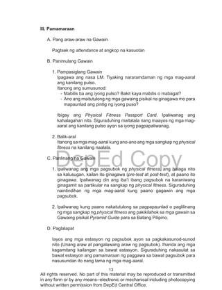 13
DepEd Copy
All rights reserved. No part of this material may be reproduced or transmitted
in any form or by any means--electronic or mechanical including photocopying
without written permission from DepEd Central Office.
lll. Pamamaraan
A. Pang araw-araw na Gawain
		
Pagtsek ng attendance at angkop na kasuotan
		
B. Panimulang Gawain
1.	Pampasiglang Gawain
Ipagawa ang nasa LM. Tiyaking nararamdaman ng mga mag-aaral
ang kanilang pulso.
Itanong ang sumusunod:
-	Mabilis ba ang iyong pulso? Bakit kaya mabilis o mabagal?
-	Ano ang maitutulong ng mga gawaing pisikal na ginagawa mo para
mapaunlad ang pintig ng iyong puso?
Ibigay ang Physical Fitness Passport Card. Ipaliwanag ang
kahalagahan nito. Siguraduhing maitatala nang maayos ng mga mag-
aaral ang kanilang pulso ayon sa iyong pagpapaliwanag.
2.	Balik-aral
Itanong sa mga mag-aaral kung ano-ano ang mga sangkap ng physical
fitness na kanilang naalala.
C. Panlinang na Gawain
1.	Ipaliwanag ang mga pagsubok ng physical fitness, ang halaga nito
sa kalusugan, kailan ito ginagawa (pre-test at post-test), at paano ito
ginagawa. Ipaliwanag din ang iba’t ibang pagsubok na karaniwang
ginagamit sa partikular na sangkap ng physical fitness. Siguraduhing
naintindihan ng mga mag-aaral kung paano gagawin ang mga
pagsubok.
2.	Ipaliwanag kung paano nakatutulong sa pagpapaunlad o paglilinang
ng mga sangkap ng physical fitness ang pakikilahok sa mga gawain sa
Gawaing pisikal Pyramid Guide para sa Batang Pilipino.
D. Paglalapat 	
Iayos ang mga estasyon ng pagsubok ayon sa pagkakasunod-sunod
nito (Unang araw at pangalawang araw ng pagsubok). Ihanda ang mga
kagamitang kailangan sa bawat estasyon. Siguraduhing nakasulat sa
bawat estasyon ang pamamaraan ng paggawa sa bawat pagsubok para
nasusundan ito nang tama ng mga mag-aaral.
 