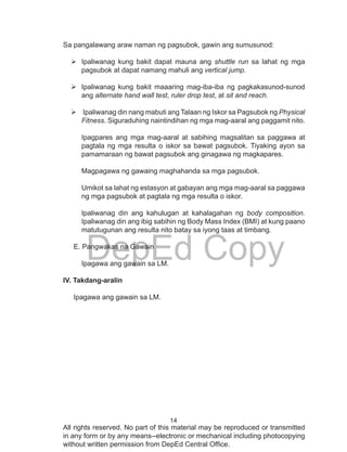 14
DepEd Copy
All rights reserved. No part of this material may be reproduced or transmitted
in any form or by any means--electronic or mechanical including photocopying
without written permission from DepEd Central Office.
Sa pangalawang araw naman ng pagsubok, gawin ang sumusunod:
	Ipaliwanag kung bakit dapat mauna ang shuttle run sa lahat ng mga
pagsubok at dapat namang mahuli ang vertical jump.
	Ipaliwanag kung bakit maaaring mag-iba-iba ng pagkakasunod-sunod
ang alternate hand wall test, ruler drop test, at sit and reach.
	Ipaliwanag din nang mabuti ang Talaan ng Iskor sa Pagsubok ng Physical
Fitness. Siguraduhing naintindihan ng mga mag-aaral ang paggamit nito.
Ipagpares ang mga mag-aaral at sabihing magsalitan sa paggawa at
pagtala ng mga resulta o iskor sa bawat pagsubok. Tiyaking ayon sa
pamamaraan ng bawat pagsubok ang ginagawa ng magkapares.
Magpagawa ng gawaing maghahanda sa mga pagsubok.
Umikot sa lahat ng estasyon at gabayan ang mga mag-aaral sa paggawa
ng mga pagsubok at pagtala ng mga resulta o iskor.
Ipaliwanag din ang kahulugan at kahalagahan ng body composition.
Ipaliwanag din ang ibig sabihin ng Body Mass Index (BMI) at kung paano
matutugunan ang resulta nito batay sa iyong taas at timbang.
E. Pangwakas na Gawain
Ipagawa ang gawain sa LM.
IV. Takdang-aralin
Ipagawa ang gawain sa LM.
 