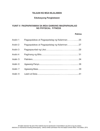 iv
TALAAN NG MGA NILALAMAN
Edukasyong Pangkatawan
YUNIT II PAGPAPAYAMAN SA MGA GAWAING MAGPAPAUNLAD
NG PHYSICAL FITNESS
Aralin 1 Pagpapalakas at Pagpapatatag ng Kalamnan………........ 25
Aralin 2 Pagpapalakas at Pagpapatatag ng Kalamnan………........ 27
Aralin 3 Pagpapaunlad ng Liksi...........................…………............ 29
Aralin 4 Paglinang ng Bilis................................………….............. 31
Pahina
Aralin 5 Patintero...................................................………….................34
Aralin 6 Agawang Panyo..........................................…………..............36
Aralin 7 Agawang Base.....................................................………….....39
Aralin 8 Lawin at Sisiw........................................…………....................41
All rights reserved. No part of this material may be reproduced or transmitted in any form or by any means -
electronic or mechanical including photocopying – without written permission from the DepEd Central Office. First Edition, 2015.
 