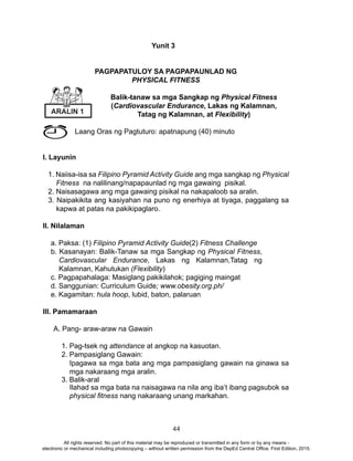 44
Yunit 3
PAGPAPATULOY SA PAGPAPAUNLAD NG
PHYSICAL FITNESS
Balik-tanaw sa mga Sangkap ng Physical Fitness
(Cardiovascular Endurance, Lakas ng Kalamnan,
Tatag ng Kalamnan, at Flexibility)
Laang Oras ng Pagtuturo: apatnapung (40) minuto
I. Layunin
1. Naiisa-isa sa Filipino Pyramid Activity Guide ang mga sangkap ng Physical
Fitness na nalilinang/napapaunlad ng mga gawaing pisikal.
2. Naisasagawa ang mga gawaing pisikal na nakapaloob sa aralin.
3. Naipakikita ang kasiyahan na puno ng enerhiya at tiyaga, paggalang sa
kapwa at patas na pakikipaglaro.
II. Nilalaman
a. Paksa: (1) Filipino Pyramid Activity Guide(2) Fitness Challenge
b. Kasanayan: Balik-Tanaw sa mga Sangkap ng Physical Fitness,
Cardiovascular Endurance, Lakas ng Kalamnan,Tatag ng
Kalamnan, Kahutukan (Flexibility)
c. Pagpapahalaga: Masiglang pakikilahok; pagiging maingat
d. Sanggunian: Curriculum Guide; www.obesity.org.ph/
e. Kagamitan: hula hoop, lubid, baton, palaruan
III. Pamamaraan
A. Pang- araw-araw na Gawain
1. Pag-tsek ng attendance at angkop na kasuotan.
2. Pampasiglang Gawain:
Ipagawa sa mga bata ang mga pampasiglang gawain na ginawa sa
mga nakaraang mga aralin.
3. Balik-aral
Ilahad sa mga bata na naisagawa na nila ang iba’t ibang pagsubok sa
physical fitness nang nakaraang unang markahan.
ARALIN 1
All rights reserved. No part of this material may be reproduced or transmitted in any form or by any means -
electronic or mechanical including photocopying – without written permission from the DepEd Central Office. First Edition, 2015.
 