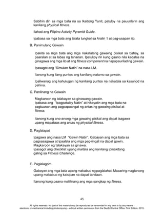 45
Sabihin din sa mga bata na sa Ikatlong Yunit, patuloy na pauunlarin ang
kanilang physical fitness.
Ilahad ang Filipino Activity Pyramid Guide.
Ipabasa sa mga bata ang talata tungkol sa Aralin 1 at pag-usapan ito.
B. Panimulang Gawain
Ipakita sa mga bata ang mga nakatalang gawaing pisikal sa bahay, sa
paaralan at sa labas ng tahanan. Ipatukoy rin kung gaano nila kadalas na
ginagawa ang mga ito at ang fitness component na napapaunlad ng gawain.
Ipasagot ang “Simulan Natin” na nasa LM.
Itanong kung ilang puntos ang kanilang natamo sa gawain.
Ipaliwanag ang kahulugan ng kanilang puntos na nakatala sa kasunod na
pahina.
C. Panlinang na Gawain
Magkaroon ng talakayan sa ginawang gawain.
Ipabasa ang “Ipagpatuloy Natin” at hikayatin ang mga bata na
pagtuunan ang pagpapaangat ng antas ng gawaing pisikal at
fitness.
Itanong kung ano-anong mga gawaing pisikal ang dapat isagawa
upang mapataas ang antas ng physical fitness.
D. Paglalapat
Ipagawa ang nasa LM “Gawin Natin”. Gabayan ang mga bata sa
pagsasagawa at ipaalala ang mga pag-iingat na dapat gawin.
Magkaroon ng talakayan sa ginawa.
Ipasagot ang checklist upang maitala ang kanilang ipinakitang
galing sa Fitness Challenge.
E. Paglalagom
Gabayan ang mga bata upang makabuo ng paglalahat. Maaaring magtanong
upang makabuo ng kaisipan na dapat tandaan.
Itanong kung paano malilinang ang mga sangkap ng fitness.
All rights reserved. No part of this material may be reproduced or transmitted in any form or by any means -
electronic or mechanical including photocopying – without written permission from the DepEd Central Office. First Edition, 2015.
 