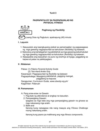 47
Yunit 3
PAGPAPATULOY SA PAGPAPAUNLAD NG
PHYSICAL FITNESS
Paglinang ng Flexibility
Laang Oras ng Pagtuturo: apatnapung (40) minuto
I . Layunin
1. Nasusubok ang kaangkupang pisikal sa pamamagitan ng pagsasagawa
ng mga gawaing nagpapaunlad sa kahutukan (flexibility) ng katawan.
2. Natutukoy ang kahalagahan ng pakikilahok sa mga gawaing pisikal katulad
ng mga gawaing nagpapaunlad sa kahutukan (flexibility) ng katawan.
3. Naipapakita ang kasiyahan na puno ng enerhiya at tiyaga, paggalang sa
kapwa at patas na pakikipaglaro.
II . Nilalaman
Paksa: (1) Filipino Pyramid Activity Guide
(2) Two-Hand Ankle Grip
Kasanayan: Pagpapaunlad ng flexibility ng katawan
Pagpapahalaga: Masiglang pakikilahok, pagiging maingat,
paggalang sa kapuwa
Sanggunian: Curriculum Guide, www.obesity.org.ph/
Kagamitan: Palaruan
III. Pamamaraan
A. Pang araw-araw na Gawain
1. Pag-tsek ng attendance at angkop na kasuotan.
2. Pampasiglang Gawain:
Ipagawa sa mga bata ang mga pampasiglang gawain na ginawa sa
mga nakaraang mga aralin.
3. Balik-aral
Itanong kung naisagawa nila nang maayos ang Fitness Challenge
noong nakaraang aralin.
Itanong kung paano pa malilinang ang mga fitness components.
ARALIN 2
All rights reserved. No part of this material may be reproduced or transmitted in any form or by any means -
electronic or mechanical including photocopying – without written permission from the DepEd Central Office. First Edition, 2015.
 