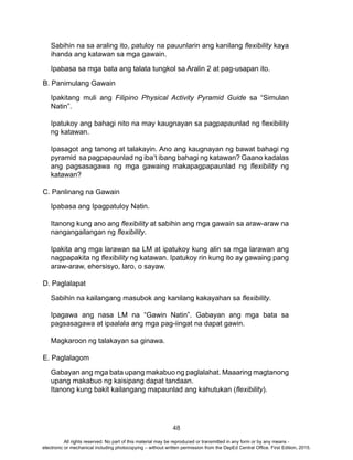 48
Sabihin na sa araling ito, patuloy na pauunlarin ang kanilang flexibility kaya
ihanda ang katawan sa mga gawain.
Ipabasa sa mga bata ang talata tungkol sa Aralin 2 at pag-usapan ito.
B. Panimulang Gawain
Ipakitang muli ang Filipino Physical Activity Pyramid Guide sa “Simulan
Natin”.
Ipatukoy ang bahagi nito na may kaugnayan sa pagpapaunlad ng flexibility
ng katawan.
Ipasagot ang tanong at talakayin. Ano ang kaugnayan ng bawat bahagi ng
pyramid sa pagpapaunlad ng iba’t ibang bahagi ng katawan? Gaano kadalas
ang pagsasagawa ng mga gawaing makapagpapaunlad ng flexibility ng
katawan?
C. Panlinang na Gawain
Ipabasa ang Ipagpatuloy Natin.
Itanong kung ano ang flexibility at sabihin ang mga gawain sa araw-araw na
nangangailangan ng flexibility.
Ipakita ang mga larawan sa LM at ipatukoy kung alin sa mga larawan ang
nagpapakita ng flexibility ng katawan. Ipatukoy rin kung ito ay gawaing pang
araw-araw, ehersisyo, laro, o sayaw.
D. Paglalapat
Sabihin na kailangang masubok ang kanilang kakayahan sa flexibility.
Ipagawa ang nasa LM na “Gawin Natin”. Gabayan ang mga bata sa
pagsasagawa at ipaalala ang mga pag-iingat na dapat gawin.
Magkaroon ng talakayan sa ginawa.
E. Paglalagom
Gabayan ang mga bata upang makabuo ng paglalahat. Maaaring magtanong
upang makabuo ng kaisipang dapat tandaan.
Itanong kung bakit kailangang mapaunlad ang kahutukan (flexibility).
All rights reserved. No part of this material may be reproduced or transmitted in any form or by any means -
electronic or mechanical including photocopying – without written permission from the DepEd Central Office. First Edition, 2015.
 