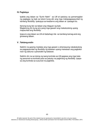 49
IV. Pagtataya
Ipakita ang talaan sa “Suriin Natin” sa LM at ipatukoy sa pamamagitan
ng paglagay ng tsek sa kolum kung alin ang mga makapagpapaunlad ng
kanilang flexibility. Ipakopya sa kwaderno ang talaan at ipasagot ito.
Itanong kung ilan sa talaan ang nilagyan ng tsek.
Magtanong din kung ano pang mga gawain ang makatutulong upang
mapaunlad ang flexibility.
Ipapuno ang talaan sa LM at ibabahagi nila sa kanilang kamag-aral ang
ginawang talaan.
	
V . Takdang-aralin
	
Sabihin na gawing madalas ang mga gawain o ehersisyong nakakatulong
sa pagpapaunlad ng flexibility ng katawan upang maiwasan ang pagkaka-
roon ng sakuna o pananakit ng katawan.
Sabihin din na sa tulong ng isang kontrata sa LM gagawa ang mga bata
ng personal na kontrata para sa patuloy na paglinang ng flexibility. Ipapa-
sa ang kontrata sa susunod na pagkikita.
All rights reserved. No part of this material may be reproduced or transmitted in any form or by any means -
electronic or mechanical including photocopying – without written permission from the DepEd Central Office. First Edition, 2015.
 