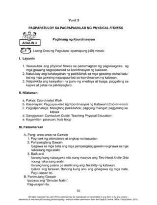 50
Yunit 3
	 PAGPAPATULOY SA PAGPAPAUNLAD NG PHYSICAL FITNESS
Paglinang ng Koordinasyon
Laang Oras ng Pagtuturo: apatnapung (40) minuto
I. Layunin
1. Nasusubok ang physical fitness sa pamamagitan ng pagsasagawa ng
mga gawaing nagpapaunlad sa koordinasyon ng katawan.
2. Natutukoy ang kahalagahan ng pakikilahok sa mga gawaing pisikal katu-
lad ng mga gawaing nagpapaunlad sa koordinasyon ng katawan.
3. Naipakikita ang kasiyahan na puno ng enerhiya at tiyaga, paggalang sa
kapwa at patas na pakikipaglaro.
II. Nilalaman
a. Paksa: Coordinated Walk
b. Kasanayan: Pagpapaunlad ng Koordinasyon ng Katawan (Coordination)
c. Pagpapahalaga: Masiglang pakikilahok; pagiging maingat; paggalang sa
kapwa
d. Sanggunian: Curriculum Guide; Teaching Physical Education
e. Kagamitan: palaruan; hula hoop
III. Pamamaraan
A. Pang- araw-araw na Gawain
1. Pag-tsek ng attendance at angkop na kasuotan.
2. Pampasiglang Gawain
Ipagawa sa mga bata ang mga pampasiglang gawain na ginawa sa mga
nakaraang mga aralin.
3. Balik-aral
Itanong kung naisagawa nila nang maayos ang Two-Hand Ankle Grip
noong nakaraang aralin
Itanong kung paano pa malilinang ang flexibility ng katawan.
Ipakita ang larawan. Itanong kung ano ang ginagawa ng mga bata.
Pag-usapan ito.
B. Panimulang Gawain
Ipabasa ang “Simulan Natin”.
Pag-usapan ito.
ARALIN 3
All rights reserved. No part of this material may be reproduced or transmitted in any form or by any means -
electronic or mechanical including photocopying – without written permission from the DepEd Central Office. First Edition, 2015.
 