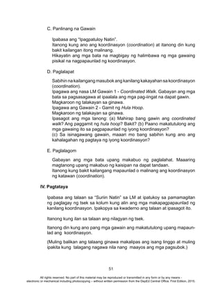 51
C. Panlinang na Gawain
Ipabasa ang “Ipagpatuloy Natin”.
Itanong kung ano ang koordinasyon (coordination) at itanong din kung
bakit kailangan itong malinang.
Hikayatin ang mga bata na magbigay ng halimbawa ng mga gawaing
pisikal na nagpapaunlad ng koordinasyon.
D. Paglalapat
Sabihin na kailangang masubok ang kanilang kakayahan sa koordinasyon
(coordination).
Ipagawa ang nasa LM Gawain 1 - Coordinated Walk. Gabayan ang mga
bata sa pagsasagawa at ipaalala ang mga pag-iingat na dapat gawin.
Magkaroon ng talakayan sa ginawa.
Ipagawa ang Gawain 2 - Gamit ng Hula Hoop.
Magkaroon ng talakayan sa ginawa.
Ipasagot ang mga tanong: (a) Mahirap bang gawin ang coordinated
walk? Ang paggamit ng hula hoop? Bakit? (b) Paano makatutulong ang
mga gawaing ito sa pagpapaunlad ng iyong koordinasyon?
(c) Sa isinagawang gawain, maaari mo bang sabihin kung ano ang
kahalagahan ng pagtaya ng iyong koordinasyon?
E. Paglalagom
Gabayan ang mga bata upang makabuo ng paglalahat. Maaaring
magtanong upang makabuo ng kaisipan na dapat tandaan.
Itanong kung bakit kailangang mapaunlad o malinang ang koordinasyon
ng katawan (coordination).
IV. Pagtataya
Ipabasa ang talaan sa “Suriin Natin” sa LM at ipatukoy sa pamamagitan
ng paglagay ng tsek sa kolum kung alin ang mga makapagpapaunlad ng
kanilang koordinasyon. Ipakopya sa kwaderno ang talaan at ipasagot ito.
Itanong kung ilan sa talaan ang nilagyan ng tsek.
Itanong din kung ano pang mga gawain ang makatutulong upang mapaun-
lad ang koordinasyon.
(Muling balikan ang talaang ginawa makalipas ang isang linggo at muling
ipakita kung talagang nagawa nila nang maayos ang mga pagsubok.)
	
All rights reserved. No part of this material may be reproduced or transmitted in any form or by any means -
electronic or mechanical including photocopying – without written permission from the DepEd Central Office. First Edition, 2015.
 