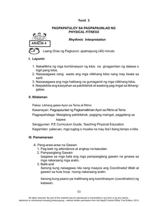 53
Yunit 3
PAGPAPATULOY SA PAGPAPAUNLAD NG
PHYSICAL FITNESS
Rhythmic Interpretation
Laang Oras ng Pagtuturo: apatnapung (40) minuto
I. Layunin
1. Nakalilikha ng mga kombinasyon ng kilos na ginagamitan ng dalawa o
higit pang kilos.
2. Naisasagawa nang wasto ang mga nilikhang kilos nang may tiwala sa
sarili.
3. Naisasagawa ang mga hakbang na gumagamit ng mga nilikhang kilos.
4. Naipakikita ang kasiyahan sa pakikilahok at wastong pag-iingat sa likhang-
galaw.
II. Nilalaman
Paksa: Likhang galaw Ayon sa Tema at Ritmo
Kasanayan: Pagpapaunlad ng PagkamalikhainAyon sa Ritmo at Tema
Pagpapahalaga: Masiglang pakikilahok, pagiging maingat, paggalang sa
kapwa
Sanggunian: P.E Curriculum Guide, Teaching Physical Education
Kagamitan: palaruan, mga tugtog o musika na may iba’t ibang tempo o bilis.
III. Pamamaraan
A. Pang-araw-araw na Gawain
1. Pag-tsek ng attendance at angkop na kasuotan.
2. Pampasiglang Gawain
Ipagawa sa mga bata ang mga pampasiglang gawain na ginawa sa
mga nakaraang mga aralin.
3. Balik-aral
Itanong kung naisagawa nila nang maayos ang Coordinated Walk at
gawain sa hula hoop noong nakaraang aralin.
Itanong kung paano pa malilinang ang koordinasyon (coordination) ng
katawan.
ARALIN 4
All rights reserved. No part of this material may be reproduced or transmitted in any form or by any means -
electronic or mechanical including photocopying – without written permission from the DepEd Central Office. First Edition, 2015.
 