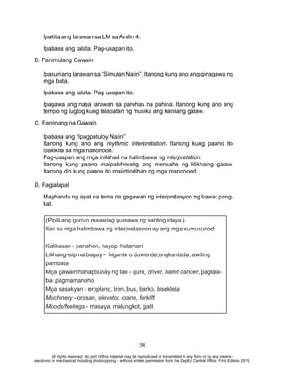 54
Ipakita ang larawan sa LM sa Aralin 4.
Ipabasa ang talata. Pag-usapan ito.
B. Panimulang Gawain
Ipasuri ang larawan sa “Simulan Natin”. Itanong kung ano ang ginagawa ng
mga bata.
Ipabasa ang talata. Pag-usapan ito.
Ipagawa ang nasa larawan sa parehas na pahina. Itanong kung ano ang
tempo ng tugtog kung lalapatan ng musika ang kanilang galaw.
C. Panlinang na Gawain
Ipabasa ang “Ipagpatuloy Natin”.
Itanong kung ano ang rhythmic interpretation. Itanong kung paano ito
ipakikita sa mga nanonood.
Pag-usapan ang mga inilahad na halimbawa ng interpretation.
Itanong kung paano maipahihiwatig ang mensahe ng lilikhaing galaw.
Itanong din kung paano ito maiintindihan ng mga manonood.
D. Paglalapat
Maghanda ng apat na tema na gagawan ng interpretasyon ng bawat pang-
kat.
(Pipili ang guro o maaaring gumawa ng sariling ideya.)
Ilan sa mga halimbawa ng interpretasyon ay ang mga sumusunod:
Kalikasan - panahon, hayop, halaman
Likhang-isip na bagay - higante o duwende,engkantada, awiting
pambata
Mga gawain/hanapbuhay ng tao - guro, driver, ballet dancer, paglala-
ba, pagmamaneho
Mga sasakyan - eroplano, tren, bus, barko, bisekleta
Machinery - orasan, elevator, crane, forklift
Moods/feelings - masaya, malungkot, galit
All rights reserved. No part of this material may be reproduced or transmitted in any form or by any means -
electronic or mechanical including photocopying – without written permission from the DepEd Central Office. First Edition, 2015.
 