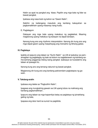55
Hatiin sa apat na pangkat ang klase. Papiliin ang mga bata ng lider sa
bawat pangkat.
Ipabasa ang nasa loob ng kahon sa “Gawin Natin”.
Sabihin na kailangang masubok ang kanilang kakayahan sa
pagkamalikhain upang masanay nang husto.
E. Paglalagom
Gabayan ang mga bata upang makabuo ng paglalahat. Maaring
magtanong upang makabuo ng kaisipan na dapat tandaan.
Itanong kung ano ang rhythmic interpretation. Itanong din kung ano ang
mga dapat gawin upang maipahayag ang mensahe ng likhang galaw.
IV. Pagtataya
Ipakita at ipapuno ang talaan sa “Suriin Natin” sa LM at ipatukoy sa pam-
amagitan ng paglalagay ng tsek sa kolum na naglalarawan ng kanilang sa-
ma-samang pagganap bilang isang pangkat. Ipakopya sa kuwaderno ang
talaan at ipasagot ito.
Itanong kung ano ang temang nabunot ng bawat pangkat.
Magtanong din kung ano ang kanilang pakiramdam pagkatapos ng ga-
wain.
	
V. Takdang-aralin
Ipabasa ang talata sa “Pagbutihin Natin”.
Ipagawa ang mungkahing gawain sa LM upang lubos na malinang ang
kanilang pagkamalikhain .
Ipapuno ang talaan sa mga kapamilya batay sa pagtataya ng ipinakitang
galing ng bata.
Ipapasa ang iskor kard sa sunod na pagkikita.
All rights reserved. No part of this material may be reproduced or transmitted in any form or by any means -
electronic or mechanical including photocopying – without written permission from the DepEd Central Office. First Edition, 2015.
 