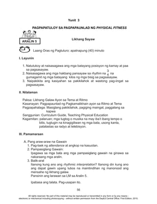 56
Yunit 3
PAGPAPATULOY SA PAGPAPAUNLAD NG PHYSICAL FI
NESS
		 Likhang Sayaw
Laang Oras ng Pagtuturo: apatnapung (40) minuto
I. Layunin
1. Natutukoy at naisasagawa ang mga batayang posisyon ng kamay at paa
sa pagsasayaw.
2. Naisasagawa ang mga hakbang pansayaw sa rhythm na na
gumagamit ng mga batayang kilos ng mga bisig sa pagsasayaw.
3. Naipakikita ang kasiyahan sa pakikilahok at wastong pag-iingat sa
pagsasayaw.
II. Nilalaman
Paksa: Likhang Galaw Ayon sa Tema at Ritmo
Kasanayan: Pagpapaunlad ng Pagkamalikhain ayon sa Ritmo at Tema
Pagpapahalaga: Masiglang pakikilahok, pagiging maingat, paggalang sa
kapwa
Sanggunian: Curriculum Guide, Teaching Physical Education
Kagamitan: palaruan; mga tugtog o musika na may iba’t ibang tempo o
bilis, tugtugin na kinagigiliwan ng mga bata, usong kanta,
patalastas sa radyo at telebisyon.
III. Pamamaraan
A. Pang araw-araw na Gawain
1. Pag-tsek ng attendance at angkop na kasuotan.
2. Pampasiglang Gawain:
Ipagawa sa mga bata ang mga pampasiglang gawain na ginawa sa
nakaraang mga aralin.
3. Balik-aral
Itanong kung ano ang rhythmic interpretation? Itanong din kung ano
ang dapat gawin upang lubos na maintindihan ng manonood ang
mensahe ng likhang galaw.
Pansinin ang larawan sa LM sa Aralin 5.
Ipabasa ang talata. Pag-usapan ito.
Yunit 3
PAGPAPATULOY SA PAGPAPAUNLAD NG PHYSICAL FITNESS
ARALIN 5
3
4
All rights reserved. No part of this material may be reproduced or transmitted in any form or by any means -
electronic or mechanical including photocopying – without written permission from the DepEd Central Office. First Edition, 2015.
 