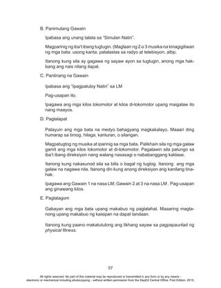 57
B. Panimulang Gawain
Ipabasa ang unang talata sa “Simulan Natin”.
Magparinig ng iba’t ibang tugtugin. (Maglaan ng 2 o 3 musika na kinagigiliwan
ng mga bata: usong kanta, patalastas sa radyo at telebisyon, atbp.
Itanong kung sila ay gagawa ng sayaw ayon sa tugtugin, anong mga hak-
bang ang nais nilang ilapat.
C. Panlinang na Gawain
Ipabasa ang “Ipagpatuloy Natin” sa LM
Pag-usapan ito.
Ipagawa ang mga kilos lokomotor at kilos di-lokomotor upang maigalaw ito
nang maayos.
D. Paglalapat
Patayuin ang mga bata na medyo bahagyang magkakalayo. Maaari ding
humarap sa timog, hilaga, kanluran, o silangan.
Magpatugtog ng musika at iparinig sa mga bata. Palikhain sila ng mga galaw
gamit ang mga kilos lokomotor at di-lokomotor. Pagalawin sila patungo sa
iba’t ibang direksiyon nang walang nasasagi o nababanggang kaklase.
Itanong kung nakasunod sila sa bilis o bagal ng tugtog. Itanong ang mga
galaw na nagawa nila. Itanong din kung anong direksiyon ang kanilang tina-
hak.
Ipagawa ang Gawain 1 na nasa LM; Gawain 2 at 3 na nasa LM . Pag-usapan
ang ginawang kilos.
E. Paglalagom
Gabayan ang mga bata upang makabuo ng paglalahat. Maaaring magta-
nong upang makabuo ng kaisipan na dapat tandaan.
Itanong kung paano makatutulong ang likhang sayaw sa pagpapaunlad ng
physical fitness.
All rights reserved. No part of this material may be reproduced or transmitted in any form or by any means -
electronic or mechanical including photocopying – without written permission from the DepEd Central Office. First Edition, 2015.
 