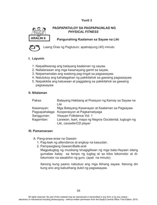 59
			 Yunit 3
PAGPAPATULOY SA PAGPAPAUNLAD NG
PHYSICAL FITNESS
Pangunahing Kaalaman sa Sayaw na Liki
Laang Oras ng Pagtuturo: apatnapung (40) minuto
I. Layunin
1. Naipaliliwanag ang batayang kaalaman ng sayaw.
2. Nailalarawan ang mga kasanayang gamit sa sayaw.
3. Naipamamalas ang wastong pag-iingat sa pagsasayaw.
4. Natutukoy ang kahalagahan ng pakikilahok sa gawaing pagsasayaw.
5. Naipakikita ang katuwaan at paggalang sa pakikilahok sa gawaing 	
pagsasayaw.
II. Nilalaman
Paksa: 		 Batayang Hakbang at Posisyon ng Kamay sa Sayaw na 	
			Liki
Kasanayan: 	 Mga Batayang Kasanayan at Kaalaman sa Pagsayaw
Pagpapahalaga: 	Kooperasyon at Pagkamatiyaga
Sanggunian: 	 Visayan Folkdance Vol. 1
Kagamitan: 	 Larawan, tsart, mapa ng Negros Occidental, tugtugin ng 	
			Liki, cassette/CD player
III. Pamamaraan
A. Pang-araw-araw na Gawain
1. Pag-tsek ng attendance at angkop na kasuotan.
2. Pampasiglang Gawain/Balik-aral
Magpatugtog ng musikang kinagigiliwan ng mga bata.Hayaan silang
gumalaw batay sa tempo ng tugtog at sa kilos lokomotor at di-
lokomotor na sasabihin ng guro. (apat na minuto)
Itanong kung paano nabubuo ang mga likhang sayaw. Itanong din
kung ano ang kabutihang dulot ng pagsasayaw.
ARALIN 6
All rights reserved. No part of this material may be reproduced or transmitted in any form or by any means -
electronic or mechanical including photocopying – without written permission from the DepEd Central Office. First Edition, 2015.
 