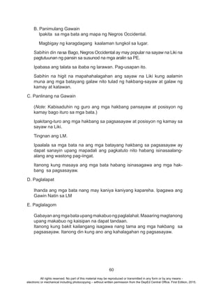 60
B. Panimulang Gawain
Ipakita sa mga bata ang mapa ng Negros Occidental.
Magbigay ng karagdagang kaalaman tungkol sa lugar.
Sabihin din nasa Bago, Negros Occidental ay may popular na sayaw na Liki na
pagtutuunan ng pansin sa susunod na mga aralin sa PE.
Ipabasa ang talata sa ibaba ng larawan. Pag-usapan ito.
Sabihin na higit na mapahahalagahan ang sayaw na Liki kung aalamin
muna ang mga batayang galaw nito tulad ng hakbang-sayaw at galaw ng
kamay at katawan.
C. Panlinang na Gawain
(Note: Kabisaduhin ng guro ang mga hakbang pansayaw at posisyon ng
kamay bago ituro sa mga bata.)
Ipakitang-turo ang mga hakbang sa pagsasayaw at posisyon ng kamay sa
sayaw na Liki.
Tingnan ang LM.
Ipaalala sa mga bata na ang mga batayang hakbang sa pagsasayaw ay
dapat sanayin upang mapadali ang pagkatuto nito habang isinasaalang-
alang ang wastong pag-iingat.
Itanong kung masaya ang mga bata habang isinasagawa ang mga hak-
bang sa pagsasayaw.
D. Paglalapat
Ihanda ang mga bata nang may kaniya kaniyang kapareha. Ipagawa ang
Gawin Natin sa LM
E. Paglalagom
Gabayanangmgabataupangmakabuongpaglalahat.Maaaringmagtanong
upang makabuo ng kaisipan na dapat tandaan.
Itanong kung bakit kailangang isagawa nang tama ang mga hakbang sa
pagsasayaw. Itanong din kung ano ang kahalagahan ng pagsasayaw.
All rights reserved. No part of this material may be reproduced or transmitted in any form or by any means -
electronic or mechanical including photocopying – without written permission from the DepEd Central Office. First Edition, 2015.
 