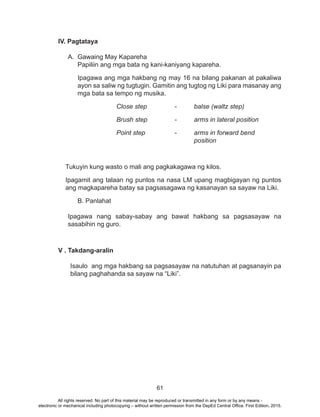 61
IV. Pagtataya
A. Gawaing May Kapareha
Papiliin ang mga bata ng kani-kaniyang kapareha.
Ipagawa ang mga hakbang ng may 16 na bilang pakanan at pakaliwa
ayon sa saliw ng tugtugin. Gamitin ang tugtog ng Liki para masanay ang
mga bata sa tempo ng musika.
Close step		 -	 balse (waltz step)
Brush step		 -	 arms in lateral position
Point step		 - 	 arms in forward bend 		
				position
Tukuyin kung wasto o mali ang pagkakagawa ng kilos.
Ipagamit ang talaan ng puntos na nasa LM upang magbigayan ng puntos
ang magkapareha batay sa pagsasagawa ng kasanayan sa sayaw na Liki.
	 B. Panlahat
Ipagawa nang sabay-sabay ang bawat hakbang sa pagsasayaw na
sasabihin ng guro.
V . Takdang-aralin
Isaulo ang mga hakbang sa pagsasayaw na natutuhan at pagsanayin pa
bilang paghahanda sa sayaw na “Liki”.
All rights reserved. No part of this material may be reproduced or transmitted in any form or by any means -
electronic or mechanical including photocopying – without written permission from the DepEd Central Office. First Edition, 2015.
 