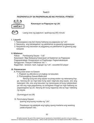 62
Yunit 3
PAGPAPATULOY SA PAGPAPAUNLAD NG PHYSICAL FITNESS
Kasanayan sa Pagsayaw ng Liki
		 Laang oras ng pagtuturo: apatnapung (40) minuto
I. Layunin
1. Naisasagawa ang iba’t ibang hakbang sa pagsayaw ng “Liki”.
2. Natutukoy ang kahalagahan ng pakikilahok sa gawaing pagsasayaw.
3. Naipakikita ang katuwaan at paggalang sa pakikilahok sa gawaing pag-
sasayaw.
II. Nilalaman
Paksa:	 Pambayang Sayaw - “Liki”
Kasanayan: Mga Batayang Kasanayan at Kaalaman sa Pagsayaw
Pagpapahalaga: Kooperasyon at Pagtitiyaga; Pagkamakabayan
Sanggunian: Visayan Folkdance Vol. 1
Kagamitan: larawan, tsart, tugtugin ng “Liki”, cassette/CD player
III. Pamamaraan
A. Pang araw-araw na Gawain
	 1. Pagtsek ng attendance at angkop na kasuotan.
	 2. Pampasiglang Gawain/Balik-aral
		 Itanong kung ano ang sayaw na pinag-aralan ng nakaraang ling-
go. Itanong din sa mga bata kung saan nagmula ang sayaw, ano ang
katangian nito, ano ang kasuotan ng mananayaw at kung natatandaan
pa nila ang mga pagsasanay na isinagawa hinggil sa mga hakbang sa
pagsasagawa ng Liki. Itanong din kung nagsanay sila sa mga hakbang
ng sayaw.
	 (Sumangguni sa LM)
B. Panimulang Gawain
Iparinig ang buong musika ng “Liki”.
Pasabayan ng palakpak ang tugtog upang madama ang wastong
palakumpasan nito.
ARALIN 7
All rights reserved. No part of this material may be reproduced or transmitted in any form or by any means -
electronic or mechanical including photocopying – without written permission from the DepEd Central Office. First Edition, 2015.
 