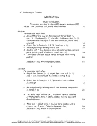 63
C. Panlinang na Gawain
INTRODUCTION
Music Introduction.
	 Three-step turn right in place (1M), bow to audience (1M)
	 Pause (1M). Girl holds skirt, Boy’s hand on waist.			 3M
Music A.
	 Partners face each other.
a.	 Brush R foot and step on it immediately forward (ct. 1),
	 step L foot backward (ct. 2), step R foot sideward right (ct. 3)
	 Girl holds skirt swaying it in time with the music, Boy’s hand
	on waist.									1M
b.	 Point L foot in front (cts. 1, 2, 3). Hands as in (a).			 1M
c.	 Repeat (a) and (b) starting with L foot				 2M
d.	 Starting with R foot, take two close steps forward to partner’s
	 place, passing by R shoulders. Hands as in (a).			 2M
e.	 Three-step turn right about, hands as in (a), finish facing	
	partner.									2M
									
Repeat all (a-e), finish in proper places.				 8M
II
Music B.
	 Partners face each other.
a.	 Step R foot forward (ct. 1), step L foot close to R (ct. 2)
	 step R foot backward (ct. 3), hands as in Fig. 1 (a)			 1M
								
b.	 Point L foot in front (cts. 1, 2, 3) Arms in fourth position,
	R arm high								1M	
										
c.	 Repeat (a) and (b) starting with L foot. Reverse the position
	of hands in (b)								2M	
										
d.	 Two waltz steps forward (R,L) to partner’s place, passing
	 by R shoulders. Arms in lateral position moving sideward
	R and sideward L							2M	
									
e.	 Waltz turn R about, arms in forward bend position with a
	 forearm turn R and L. Finish facing each other.			 2M
	 Repeat all (a-e). Finish in proper places.				 8M
All rights reserved. No part of this material may be reproduced or transmitted in any form or by any means -
electronic or mechanical including photocopying – without written permission from the DepEd Central Office. First Edition, 2015.
 