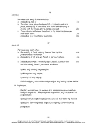 64
III
Music A.
	 Partners face away from each other.
a.	Repeat Fig. I (a-c)							4M
b.	 Take two close steps backward (R,L) going to partner’s
	 place passing by R shoulders. Girl holds skirt swaying it
	 in time with the music. Boy’s hands on waist.			 2M
c.	 Three step turn R about, hands as in (b), finish facing away
	from each other.								2M
	 Repeat (a-c). Finish facing audience.					 8M
IV
Music B.
	 Partners face each other.	
a.	 Repeat Fig. II (a-c), moving forward little by little.			 4M
	 partners face each other.
b.	 Repeat Fig. II (d) and (e). Finish in partner’s place.			 4M
										
c.	 Repeat (a) and (b). Finish in proper places. Execute the		 8M
	 last turn slowly, bow to partner or audience.					
										
Ipakita ang tamang pagsasayaw.
Ipakitang-turo ang sayaw.
Ipasanay na may tugtog.
Ulitin hanggang matutuhan nang maayos ang buong sayaw na Liki.
D. Paglalapat
Sabihin sa mga bata na sanayin ang pagsasagawa ng mga hak-
bang sa sayaw na Liki upang mas mapaunlad ang kakayahan sa
pagsasayaw.
Ipasayaw muli ang buong sayaw na Liki na may saliw ng musika.
Ipasayaw sa buong klase ang Liki; nang may kapareha at ng
pangkatan.
All rights reserved. No part of this material may be reproduced or transmitted in any form or by any means -
electronic or mechanical including photocopying – without written permission from the DepEd Central Office. First Edition, 2015.
 