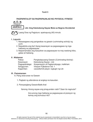 66
Yunit 3
PAGPAPATULOY SA PAGPAPAUNLAD NG PHYSICAL FITNESS
Liki: Ang Katutubong Sayaw Mula sa Negros Occidental
Laang Oras ng Pagtuturo: apatnapung (40) minuto
	
I . Layunin
1. Naisasagawa ang pangwakas na gawain (culminating activity) ng 		
	 yunit.
2. Naipakikita ang iba’t ibang kasanayan sa pagsasagawa ng mga
	 hakbang sa pagsasayaw.
3. Naipamamalas ang kasiyahan sa pagsasayaw na may wastong kilos,
	 galaw at hakbang.
II . Nilalaman
Paksa:		 Pangkatapusang Gawain (Culminating Activity)
Kasanayan: 	 Katutubong Sayaw - Liki
Pagpapahalaga: Kooperasyon at Pagkamatiyaga, malikhain
Sanggunian: 	 Visayan Folkdance Vol. 1
Kagamitan: cassette/CD player, tugtugin ng Liki
III . Pamamaraan
A. Pang araw-araw na Gawain
	 1. Pagtsek ng attendance at angkop na kasuotan.
	 2. Pampasiglang Gawain/Balik-Aral
Itanong: Anong sayaw ang pinag-aralan natin? Saan ito nagmula?
	 Ano-anong mga hakbang sa pagsasayaw at posisyon ng
kamay ang bumubuo rito?
ARALIN 8
All rights reserved. No part of this material may be reproduced or transmitted in any form or by any means -
electronic or mechanical including photocopying – without written permission from the DepEd Central Office. First Edition, 2015.
 