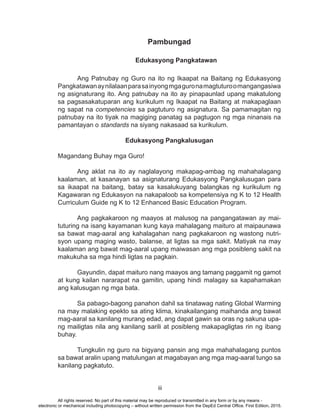 iii
Pambungad
				Edukasyong Pangkatawan	
	 Ang Patnubay ng Guro na ito ng Ikaapat na Baitang ng Edukasyong
Pangkatawanaynilalaanparasainyongmgaguronamagtuturoomangangasiwa
ng asignaturang ito. Ang patnubay na ito ay pinapaunlad upang makatulong
sa pagsasakatuparan ang kurikulum ng Ikaapat na Baitang at makapaglaan
ng sapat na competencies sa pagtuturo ng asignatura. Sa pamamagitan ng
patnubay na ito tiyak na magiging panatag sa pagtugon ng mga ninanais na
pamantayan o standards na siyang nakasaad sa kurikulum.
Edukasyong Pangkalusugan
Magandang Buhay mga Guro!
	 Ang aklat na ito ay naglalayong makapag-ambag ng mahahalagang
kaalaman, at kasanayan sa asignaturang Edukasyong Pangkalusugan para
sa ikaapat na baitang, batay sa kasalukuyang balangkas ng kurikulum ng
Kagawaran ng Edukasyon na nakapaloob sa kompetensiya ng K to 12 Health
Curriculum Guide ng K to 12 Enhanced Basic Education Program.
	 Ang pagkakaroon ng maayos at malusog na pangangatawan ay mai-
tuturing na isang kayamanan kung kaya mahalagang maituro at maipaunawa
sa bawat mag-aaral ang kahalagahan nang pagkakaroon ng wastong nutri-
syon upang maging wasto, balanse, at ligtas sa mga sakit. Matiyak na may
kaalaman ang bawat mag-aaral upang maiwasan ang mga posibleng sakit na
makukuha sa mga hindi ligtas na pagkain.
	
	 Gayundin, dapat maituro nang maayos ang tamang paggamit ng gamot
at kung kailan nararapat na gamitin, upang hindi malagay sa kapahamakan
ang kalusugan ng mga bata.
	
	 Sa pabago-bagong panahon dahil sa tinatawag nating Global Warming
na may malaking epekto sa ating klima, kinakailangang maihanda ang bawat
mag-aaral sa kanilang murang edad, ang dapat gawin sa oras ng sakuna upa-
ng mailigtas nila ang kanilang sarili at posibleng makapagligtas rin ng ibang
buhay.
	 Tungkulin ng guro na bigyang pansin ang mga mahahalagang puntos
sa bawat aralin upang matulungan at magabayan ang mga mag-aaral tungo sa
kanilang pagkatuto.
All rights reserved. No part of this material may be reproduced or transmitted in any form or by any means -
electronic or mechanical including photocopying – without written permission from the DepEd Central Office. First Edition, 2015.
 