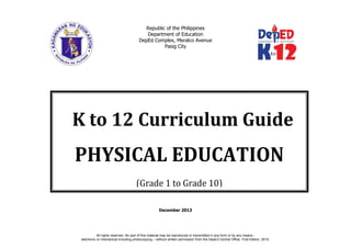 Republic of the Philippines
Department of Education
DepEd Complex, Meralco Avenue
Pasig City
December 2013
K to 12 Curriculum Guide
PHYSICAL EDUCATION
(Grade 1 to Grade 10)
All rights reserved. No part of this material may be reproduced or transmitted in any form or by any means -
electronic or mechanical including photocopying – without written permission from the DepEd Central Office. First Edition, 2015.
 