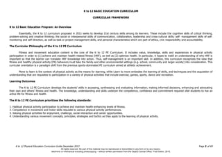 K to 12 BASIC EDUCATION CURRICULUM
K to 12 Physical Education Curriculum Guide December 2013 Page 2 of 69
CURRICULAR FRAMEWORK
K to 12 Basic Education Program: An Overview
Essentially, the K to 12 curriculum proposed in 2011 seeks to develop 21st century skills among its learners. These include the cognitive skills of critical thinking,
problem-solving and creative thinking; the social or interpersonal skills of communication, collaboration, leadership and cross-cultural skills; self- management skills of self-
monitoring and self-direction, as well as task or project management skills, and personal characteristics which are part of ethics, civic responsibility and accountability.
The Curricular Philosophy of the K to 12 PE Curriculum
Fitness and movement education content is the core of the K to 12 PE Curriculum. It includes value, knowledge, skills and experiences in physical activity
participation in order to (1) achieve and maintain health-related fitness (HRF), as well as (2) optimize health. In particular, it hopes to instill an understanding of why HRF is
important so that the learner can translate HRF knowledge into action. Thus, self-management is an important skill. In addition, this curriculum recognizes the view that
fitness and healthy physical activity (PA) behaviors must take the family and other environmental settings (e.g. school, community and larger society) into consideration. This
curricular orientation is a paradigm shift from the previous sports-dominated PE curriculum aimed at athletic achievement.
Move to learn is the context of physical activity as the means for learning, while Learn to move embodies the learning of skills, and techniques and the acquisition of
understanding that are requisites to participation in a variety of physical activities that include exercise, games, sports, dance and recreation.
Learning Outcomes
The K to 12 PE Curriculum develops the students’ skills in accessing, synthesizing and evaluating information, making informed decisions, enhancing and advocating
their own and others’ fitness and health. The knowledge, understanding and skills underpin the competence, confidence and commitment required ofall students to live an
active life for fitness and health.
The K to 12 PE Curriculum prioritizes the following standards:
1. Habitual physical activity participation to achieve and maintain health-enhancing levels of fitness.
2. Competence in movement and motor skills requisite to various physical activity performances.
3. Valuing physical activities for enjoyment, challenge, social interaction and career opportunities.
4. Understanding various movement concepts, principles, strategies and tactics as they apply to the learning of physical activity.
All rights reserved. No part of this material may be reproduced or transmitted in any form or by any means -
electronic or mechanical including photocopying – without written permission from the DepEd Central Office. First Edition, 2015.
 