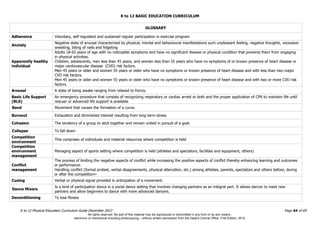 K to 12 BASIC EDUCATION CURRICULUM
K to 12 Physical Education Curriculum Guide December 2013 Page 64 of 69
GLOSSARY
Adherence Voluntary, self-regulated and sustained regular participation in exercise program
Anxiety
Negative state of arousal characterized by physical, mental and behavioural manifestations such unpleasant feeling, negative thoughts, excessive
sweating, biting of nails and fidgeting
Apparently healthy
individual
Adults 18-65 years of age with no noticeable symptoms and have no significant disease or physical condition that prevents them from engaging
in physical activities.
Children, adolescents, men less than 45 years, and women less than 55 years who have no symptoms of or known presence of heart disease or
major cardiovascular disease (CVD) risk factors.
Men 45 years or older and women 55 years or older who have no symptoms or known presence of heart disease and with less than two major
CVD risk factors.
Men 45 years or older and women 55 years or older who have no symptoms or known presence of heart disease and with two or more CVD risk
factors.
Arousal A state of being awake ranging from relaxed to frenzy.
Basic Life Support
(BLS)
An emergency procedure that consists of recognizing respiratory or cardiac arrest or both and the proper application of CPR to maintain life until
rescuer or advanced life support is available
Bend Movement that causes the formation of a curve.
Burnout Exhaustion and diminished interest resulting from long term-stress
Cohesion The tendency of a group to stick together and remain united in pursuit of a goal.
Collapse To fall down
Competition
environment
This comprises of individuals and material resources where competition is held
Competition
environment
management
Managing aspect of sports setting where competition is held (athletes and spectators, facilities and equipment, others)
Conflict
management
The process of limiting the negative aspects of conflict while increasing the positive aspects of conflict thereby enhancing learning and outcomes
or performance.
Handling conflict (formal protest, verbal disagreements, physical altercation, etc.) among athletes, parents, spectators and others before, during
or after the competition=
Cueing Verbal or physical signal provided in anticipation of a movement.
Dance Mixers
Is a kind of participation dance in a social dance setting that involves changing partners as an integral part. It allows dancer to meet new
partners and allow beginners to dance with more advanced dancers.
Deconditioning To lose fitness
All rights reserved. No part of this material may be reproduced or transmitted in any form or by any means -
electronic or mechanical including photocopying – without written permission from the DepEd Central Office. First Edition, 2015.
 
