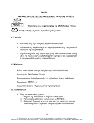 68
Yunit 4
	 PAGPAPANATILI SA PAGPAPAUNLAD NG PHYSICAL FITNESS
Balik-tanaw sa mga Sangkap ng Skill-Related Fitness
	 Laang oras ng pagtuturo: apatnapung (40) minuto
I. Layunin
1.	 Natutukoy ang mga sangkap ng skill-related fitness.
2.	 Naipaliliwanag ang kahalagahan ng pagpapanatili ang kasiglahan at
kalakasan ng ating katawan.
3.	 Napahahalagahan ang mga sangkap ng skill-related fitness upang
lubos na maunawaan ang kahalagahan ng mga ito sa pagpapanatili
at pagpapaunlad ng ating physical fitness.
II. Nilalaman
Paksa: Balik-tanaw sa mga Sangkap ng Skill-RelatedFitness
Kasanayan: Skill-Related Fitness
Pagpapahalaga: kabutihang dulot ng skill-related fitness sa katawan
Sanggunian: MAPEH 4
Kagamitan: Filipino Physical Activity Pyramid Guide
III. Pamamaraan
A.	 Pang –araw-araw na gawain 							
1. Pagtsek ng attendance at angkop na kasuotan.			
2. Pampasiglang Gawain: sumangguni sa MAPEH 4 			
3. Balik-aral: Tanungin ang mga bata sa mga natutuhan sa mga 	
	 nakaraang aralin tungkol sa sangkap ng skill-related fitness.
ARALIN 1
All rights reserved. No part of this material may be reproduced or transmitted in any form or by any means -
electronic or mechanical including photocopying – without written permission from the DepEd Central Office. First Edition, 2015.
 