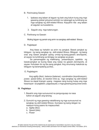 69
B. Panimulang Gawain
1.	 Ipabasa ang talaan at lagyan ng tsek ang kolum kung ang mga
gawaing pisikal (physical activity) na nabanggit ay lumilinang sa
mga sangkap ng skill-related fitness. Kopyahin nila ang talaan
at sagutan sa kuwaderno.
2. Sagutin ang mga katanungan.
	
	 C. Panlinang na Gawain
	 Muling bigyan ng pansin ang anim na sangkap skill-related fitness.
	 D. Paglalapat
	 Ang klase ay hahatiin sa anim na pangkat. Bawat pangkat ay
bibigyan ng isang sangkap ng skill-related fitness. Bibigyan ng laang
oras ang bawat pangkat upang umisip ng isang gawain, laro/isports,
at sayaw na lumilinang sa ibinigay na sangkap sa grupo.
	 Sa pamamagitan ng malikhaing presentasyon, ipakikita ng
bawat pangkat sa buong klase ang naisip na gawain, laro/isports, at
sayaw. Huhulaan ito ng iba pang pangkat. Ang sinumang makahula ay
bibigyan ng karampatang puntos..
	 E. Paglalagom
Ang agility (liksi), balance (balanse), coordination (koordinasyon),
power, speed (bilis), at reaction time ay mga sangkap ng skill-related
fitness na dapat linangin upang magawa nang buong husay ang mga
kasanayan sa paglalaro, pagsasayaw, o mga gawaing pang-araw-araw.
IV. Pagtataya
	 1. Basahin ang mga sumusunod na pangungusap na nasa
kahon at sagutin ang tanong.
2. Gumuhit ng mga gawaing nakalilinang ng mga sumusunod na
sangkap ng skill-related fitness. Gumawa ng isang islogan na 	
naaayon kung paano ito mapauunlad:
a. Agility (liksi)
b. Speed (bilis)
c. Power
All rights reserved. No part of this material may be reproduced or transmitted in any form or by any means -
electronic or mechanical including photocopying – without written permission from the DepEd Central Office. First Edition, 2015.
 
