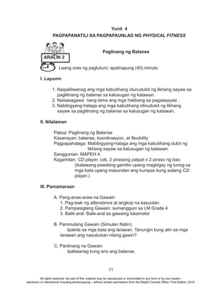 71
Yunit 4
PAGPAPANATILI SA PAGPAPAUNLAD NG PHYSICAL FITNESS
Paglinang ng Balanse
	 Laang oras ng pagtuturo: apatnapung (40) minuto
I. Layunin
1. Naipaliliwanag ang mga kabutihang idunudulot ng likhang sayaw sa
paglilinang ng balanse sa kalusugan ng katawan.
2. Naisasagawa nang tama ang mga hakbang sa pagsasayaw .
3. Nabibigyang-halaga ang mga kabutihang idinudulot ng likhang 		
sayaw sa paglilinang ng balanse sa kalusugan ng katawan.
II. Nilalaman
	 Paksa: Paglinang ng Balanse
	 Kasanayan: balanse, koordinasyon, at flexibility
	 Pagpapahalaga: Mabibigyang-halaga ang mga kabutihang dulot ng
likhang sayaw sa kalusugan ng katawan.
	 Sanggunian: MAPEH 4
	Kagamitan: CD player, cds, 2 pirasong patpat o 2 piraso ng bao 		
		 (ikalawang pwedeng gamitin upang magbigay ng tunog sa 	
		 mga bata upang masundan ang kumpas kung walang CD 	
		 player.)
III. Pamamaraan
	 A. Pang-araw-araw na Gawain
	 1. Pag-tsek ng attendance at angkop na kasuotan.
	 2. Pampasiglang Gawain: sumangguni sa LM Grade 4
	 3. Balik-aral: Balik-aral sa gawaing lokomotor
	 B. Panimulang Gawain (Simulan Natin)
		 Ipakita sa mga bata ang larawan. Tanungin kung alin sa mga
larawan ang nasubukan nilang gawin?
C. Panlinang na Gawain
		 Ipaliwanag kung ano ang balanse.
ARALIN 2
All rights reserved. No part of this material may be reproduced or transmitted in any form or by any means -
electronic or mechanical including photocopying – without written permission from the DepEd Central Office. First Edition, 2015.
 